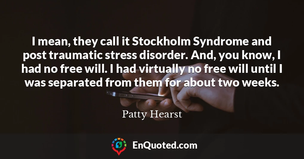 I mean, they call it Stockholm Syndrome and post traumatic stress disorder. And, you know, I had no free will. I had virtually no free will until I was separated from them for about two weeks.