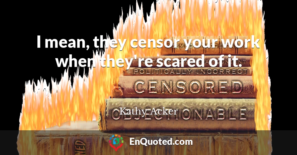 I mean, they censor your work when they're scared of it.