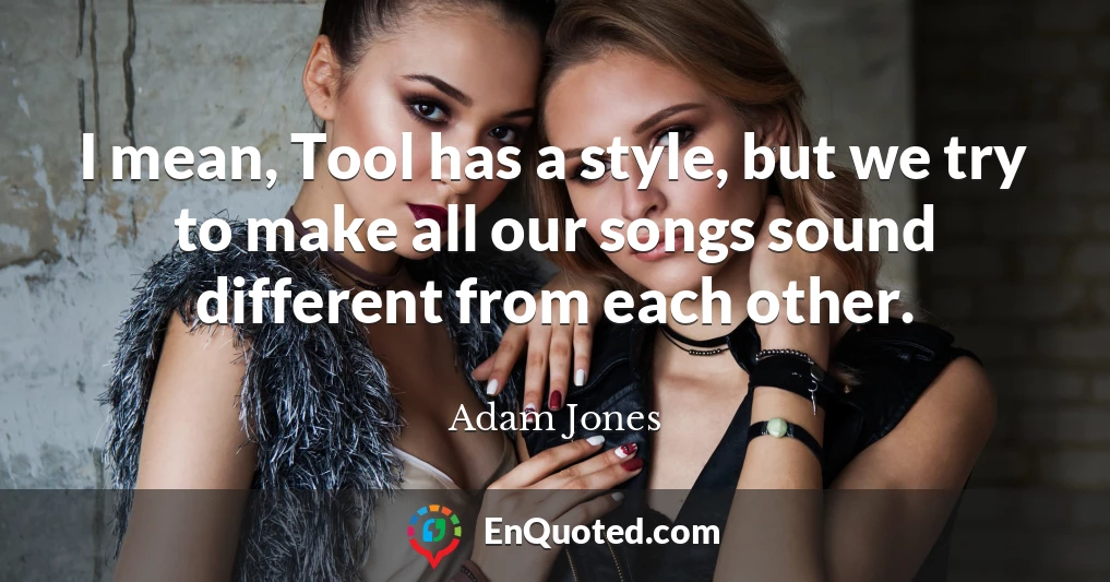 I mean, Tool has a style, but we try to make all our songs sound different from each other.