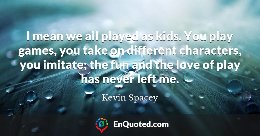 I mean we all played as kids. You play games, you take on different characters, you imitate; the fun and the love of play has never left me.
