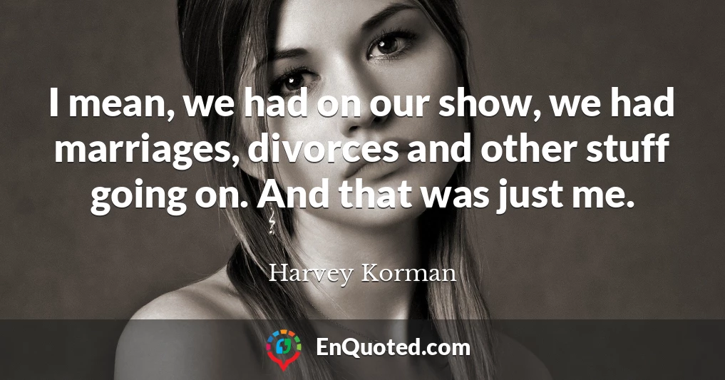 I mean, we had on our show, we had marriages, divorces and other stuff going on. And that was just me.