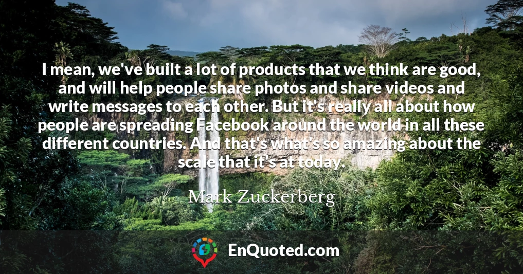 I mean, we've built a lot of products that we think are good, and will help people share photos and share videos and write messages to each other. But it's really all about how people are spreading Facebook around the world in all these different countries. And that's what's so amazing about the scale that it's at today.
