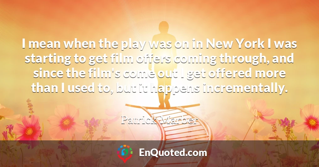 I mean when the play was on in New York I was starting to get film offers coming through, and since the film's come out I get offered more than I used to, but it happens incrementally.