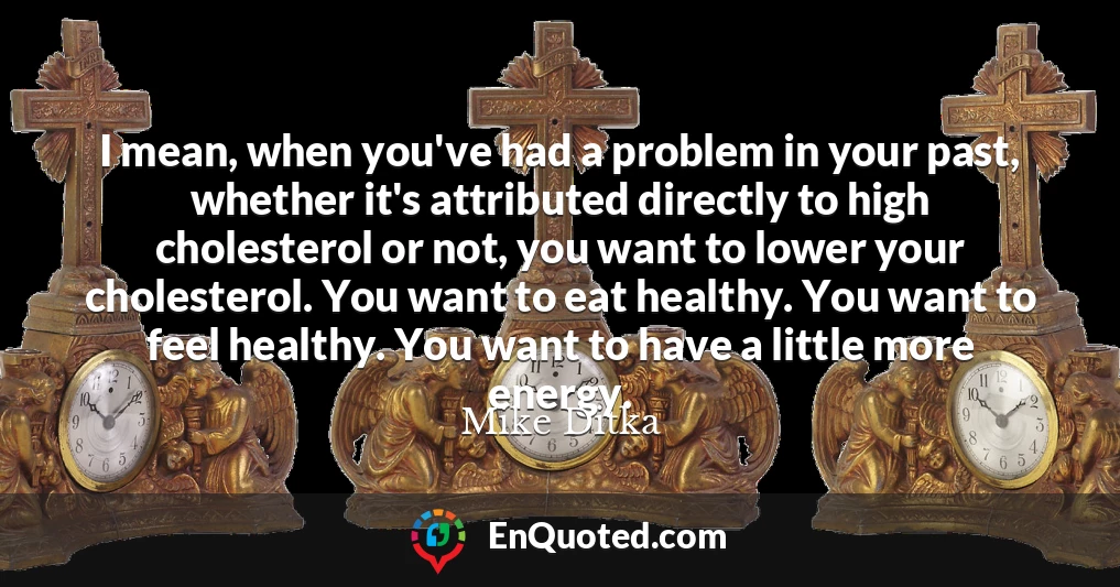 I mean, when you've had a problem in your past, whether it's attributed directly to high cholesterol or not, you want to lower your cholesterol. You want to eat healthy. You want to feel healthy. You want to have a little more energy.