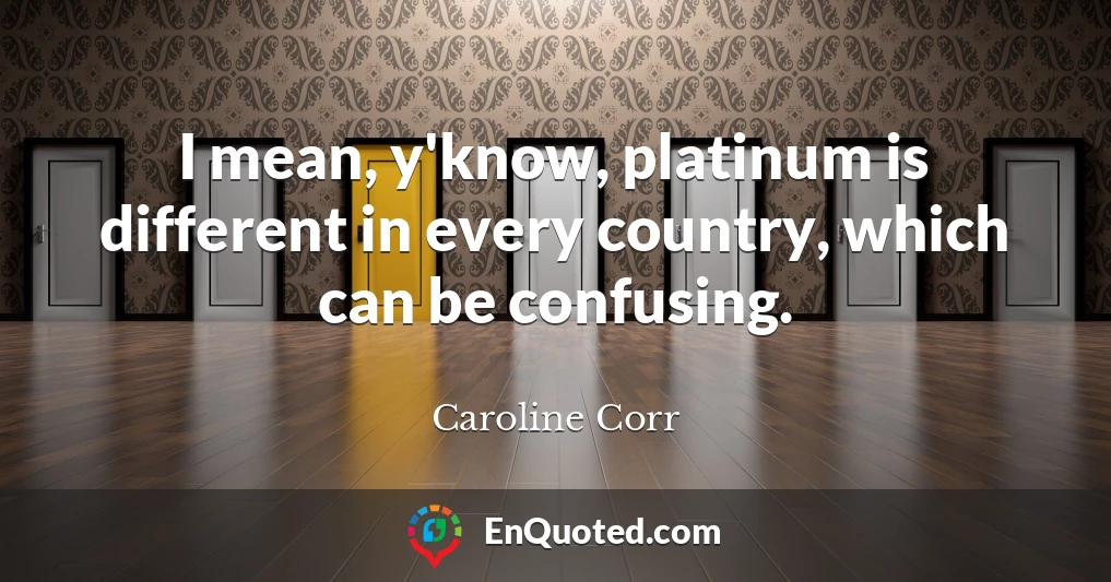 I mean, y'know, platinum is different in every country, which can be confusing.