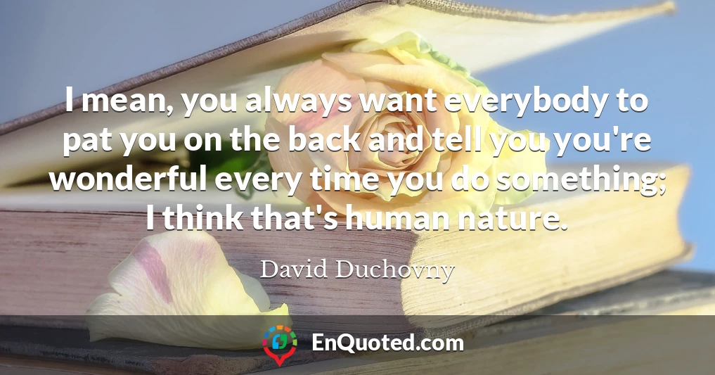 I mean, you always want everybody to pat you on the back and tell you you're wonderful every time you do something; I think that's human nature.