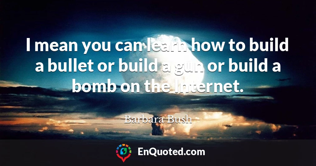 I mean you can learn how to build a bullet or build a gun or build a bomb on the Internet.