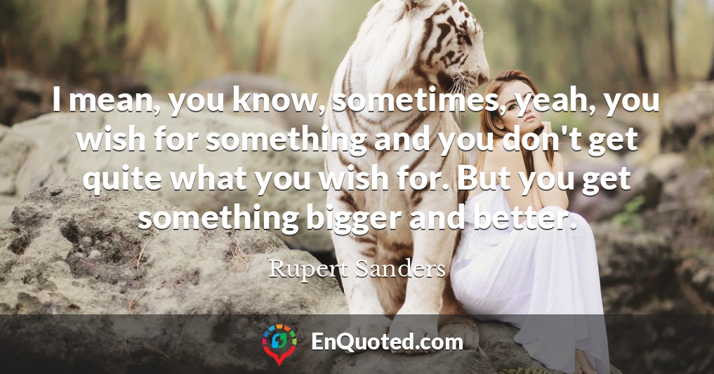 I mean, you know, sometimes, yeah, you wish for something and you don't get quite what you wish for. But you get something bigger and better.