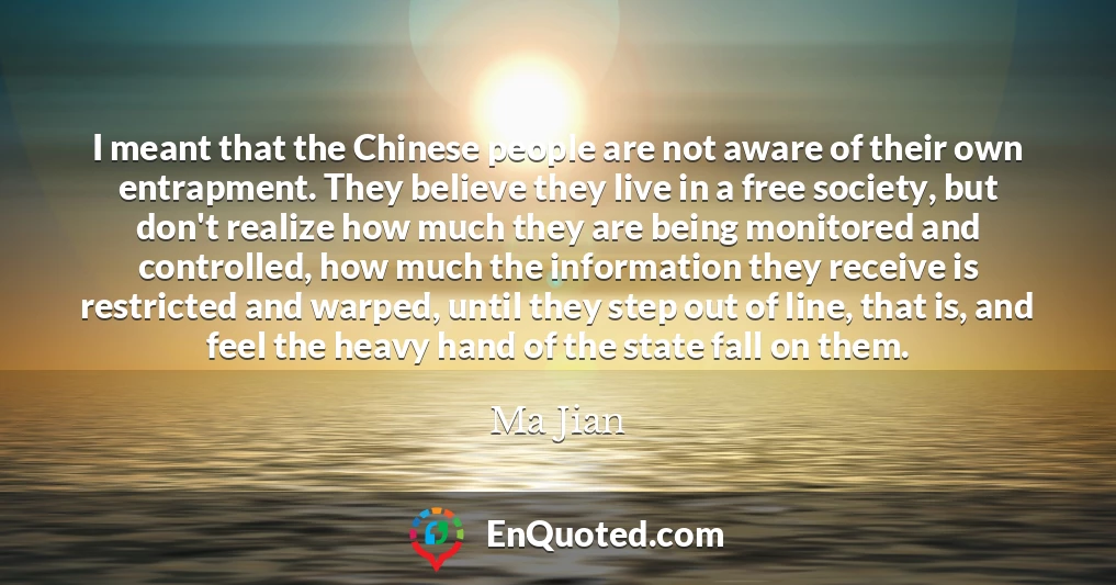 I meant that the Chinese people are not aware of their own entrapment. They believe they live in a free society, but don't realize how much they are being monitored and controlled, how much the information they receive is restricted and warped, until they step out of line, that is, and feel the heavy hand of the state fall on them.