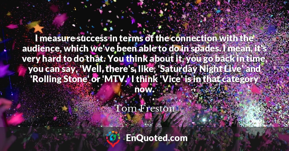 I measure success in terms of the connection with the audience, which we've been able to do in spades. I mean, it's very hard to do that. You think about it, you go back in time, you can say, 'Well, there's, like, 'Saturday Night Live' and 'Rolling Stone' or 'MTV.' I think 'Vice' is in that category now.