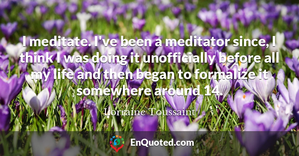I meditate. I've been a meditator since, I think I was doing it unofficially before all my life and then began to formalize it somewhere around 14.