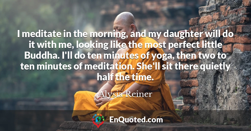 I meditate in the morning, and my daughter will do it with me, looking like the most perfect little Buddha. I'll do ten minutes of yoga, then two to ten minutes of meditation. She'll sit there quietly half the time.