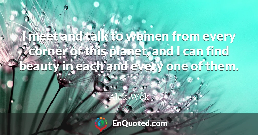 I meet and talk to women from every corner of this planet, and I can find beauty in each and every one of them.
