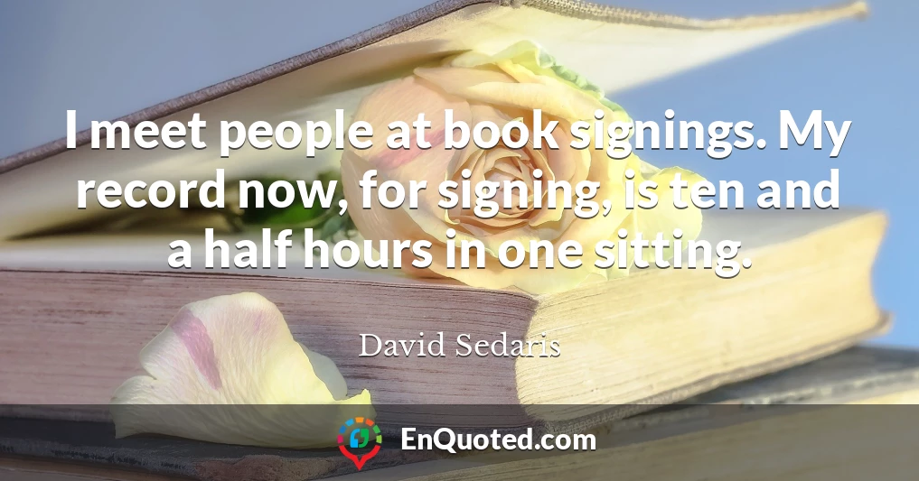 I meet people at book signings. My record now, for signing, is ten and a half hours in one sitting.