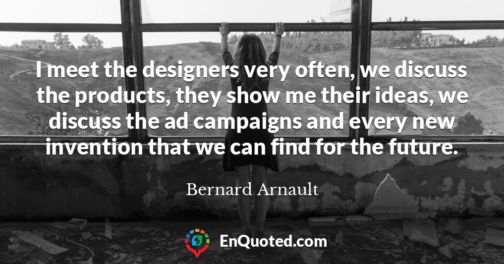 I meet the designers very often, we discuss the products, they show me their ideas, we discuss the ad campaigns and every new invention that we can find for the future.