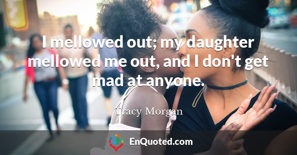 I mellowed out; my daughter mellowed me out, and I don't get mad at anyone.