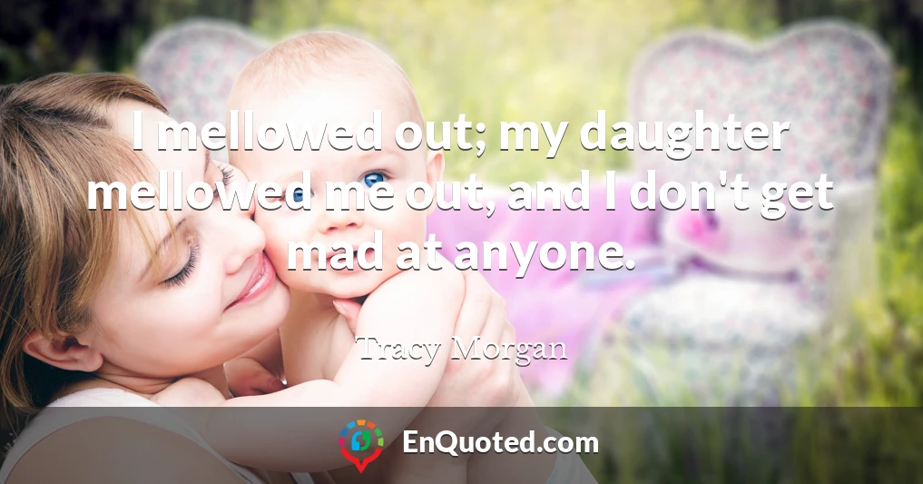 I mellowed out; my daughter mellowed me out, and I don't get mad at anyone.