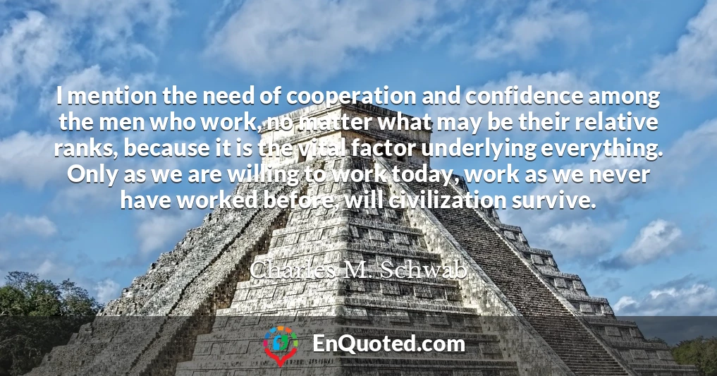 I mention the need of cooperation and confidence among the men who work, no matter what may be their relative ranks, because it is the vital factor underlying everything. Only as we are willing to work today, work as we never have worked before, will civilization survive.