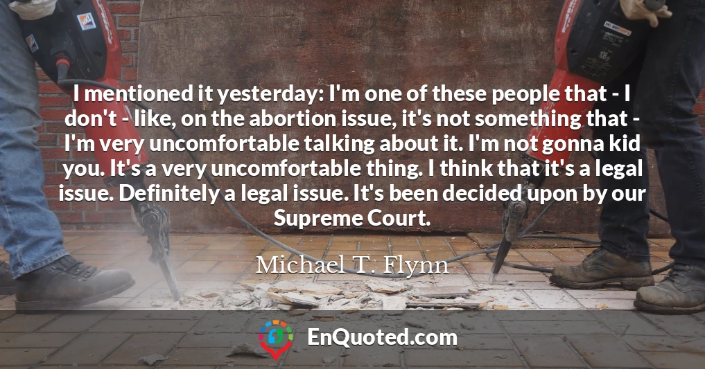 I mentioned it yesterday: I'm one of these people that - I don't - like, on the abortion issue, it's not something that - I'm very uncomfortable talking about it. I'm not gonna kid you. It's a very uncomfortable thing. I think that it's a legal issue. Definitely a legal issue. It's been decided upon by our Supreme Court.