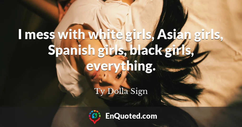 I mess with white girls, Asian girls, Spanish girls, black girls, everything.