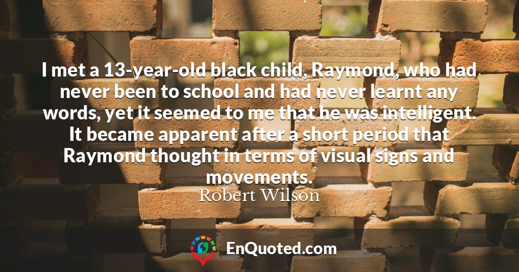 I met a 13-year-old black child, Raymond, who had never been to school and had never learnt any words, yet it seemed to me that he was intelligent. It became apparent after a short period that Raymond thought in terms of visual signs and movements.