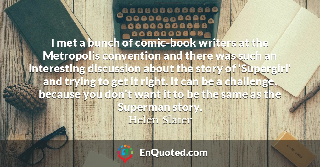 I met a bunch of comic-book writers at the Metropolis convention and there was such an interesting discussion about the story of 'Supergirl' and trying to get it right. It can be a challenge, because you don't want it to be the same as the Superman story.