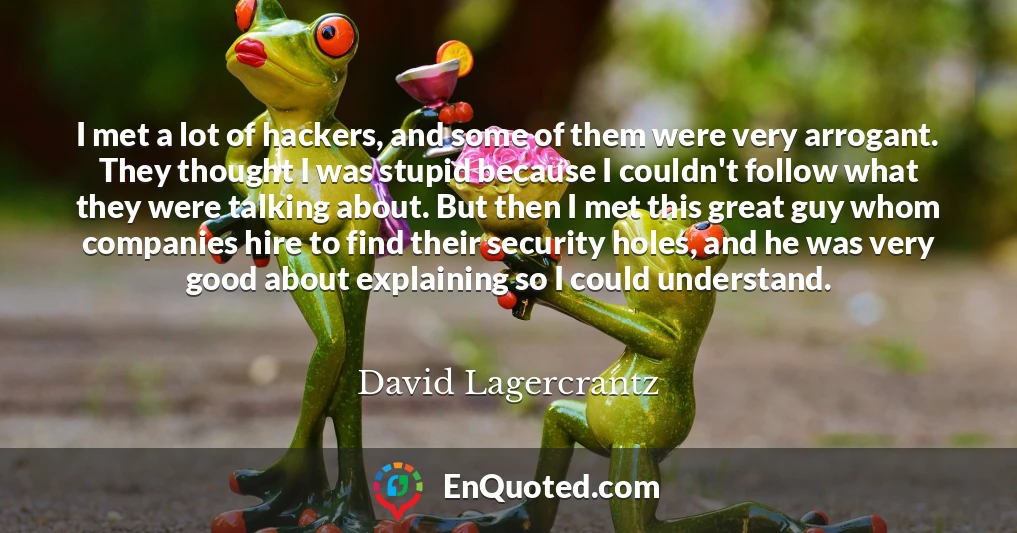 I met a lot of hackers, and some of them were very arrogant. They thought I was stupid because I couldn't follow what they were talking about. But then I met this great guy whom companies hire to find their security holes, and he was very good about explaining so I could understand.