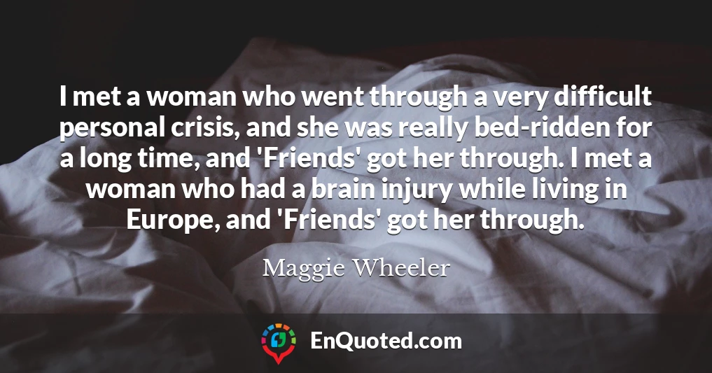 I met a woman who went through a very difficult personal crisis, and she was really bed-ridden for a long time, and 'Friends' got her through. I met a woman who had a brain injury while living in Europe, and 'Friends' got her through.