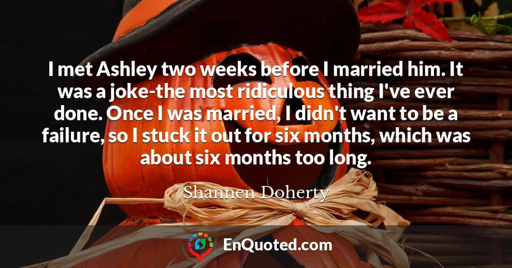 I met Ashley two weeks before I married him. It was a joke-the most ridiculous thing I've ever done. Once I was married, I didn't want to be a failure, so I stuck it out for six months, which was about six months too long.