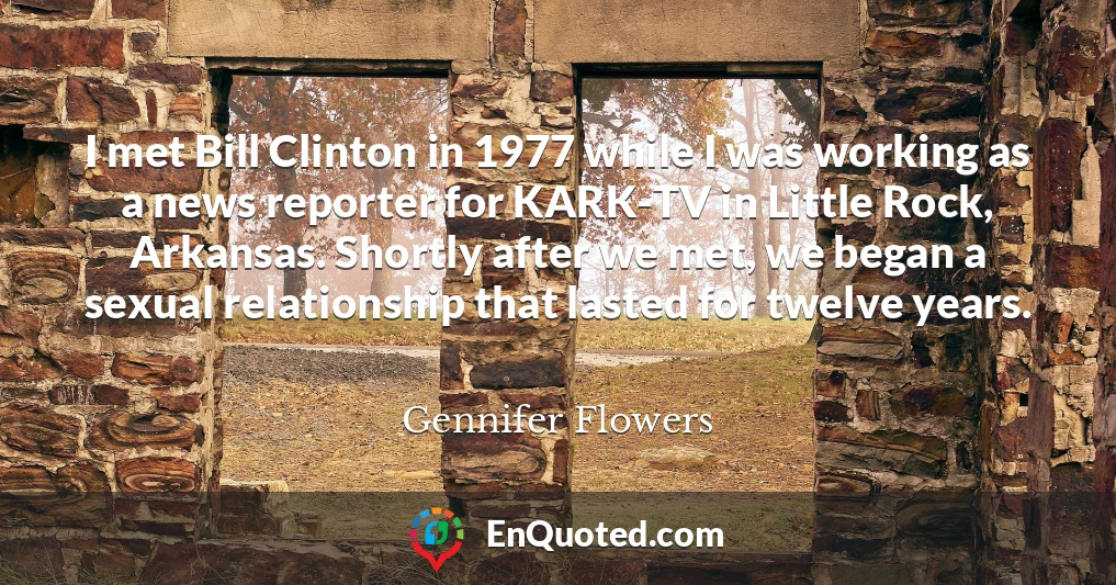 I met Bill Clinton in 1977 while I was working as a news reporter for KARK-TV in Little Rock, Arkansas. Shortly after we met, we began a sexual relationship that lasted for twelve years.