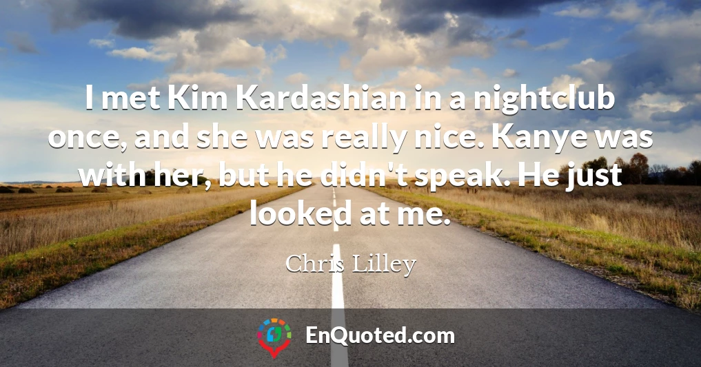 I met Kim Kardashian in a nightclub once, and she was really nice. Kanye was with her, but he didn't speak. He just looked at me.