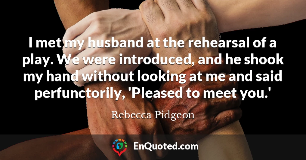 I met my husband at the rehearsal of a play. We were introduced, and he shook my hand without looking at me and said perfunctorily, 'Pleased to meet you.'