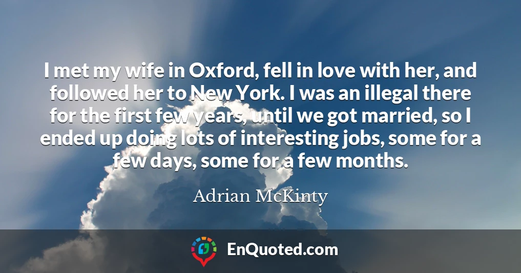 I met my wife in Oxford, fell in love with her, and followed her to New York. I was an illegal there for the first few years, until we got married, so I ended up doing lots of interesting jobs, some for a few days, some for a few months.