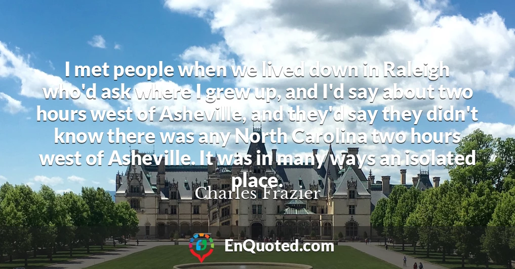 I met people when we lived down in Raleigh who'd ask where I grew up, and I'd say about two hours west of Asheville, and they'd say they didn't know there was any North Carolina two hours west of Asheville. It was in many ways an isolated place.