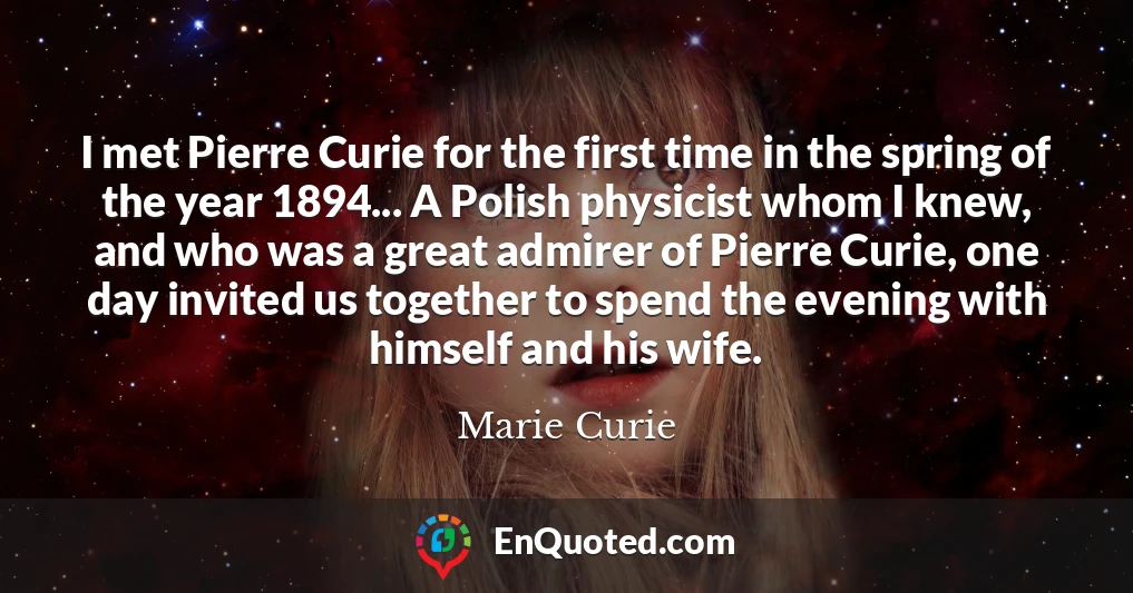 I met Pierre Curie for the first time in the spring of the year 1894... A Polish physicist whom I knew, and who was a great admirer of Pierre Curie, one day invited us together to spend the evening with himself and his wife.