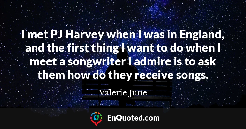 I met PJ Harvey when I was in England, and the first thing I want to do when I meet a songwriter I admire is to ask them how do they receive songs.