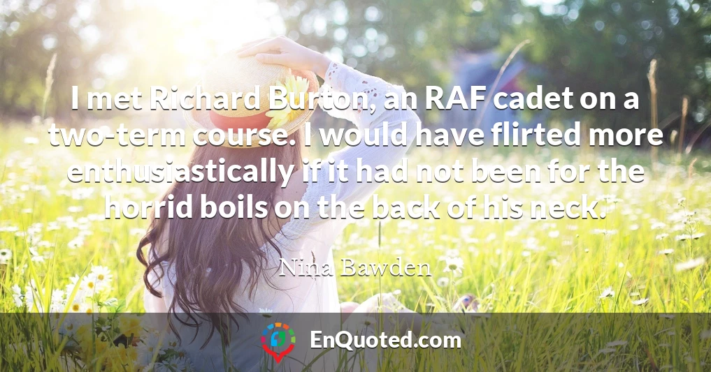 I met Richard Burton, an RAF cadet on a two-term course. I would have flirted more enthusiastically if it had not been for the horrid boils on the back of his neck.
