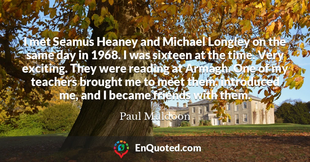 I met Seamus Heaney and Michael Longley on the same day in 1968. I was sixteen at the time. Very exciting. They were reading at Armagh. One of my teachers brought me to meet them, introduced me, and I became friends with them.