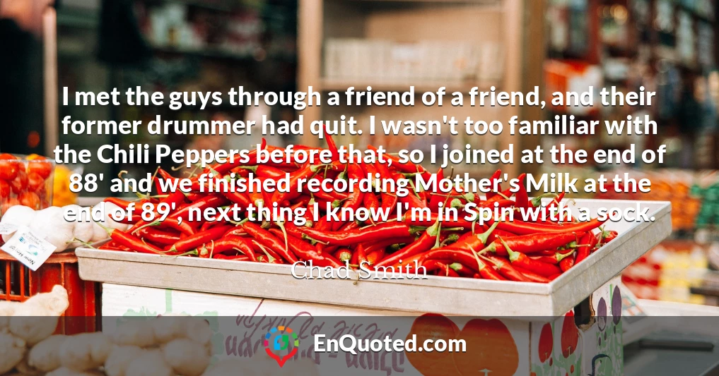 I met the guys through a friend of a friend, and their former drummer had quit. I wasn't too familiar with the Chili Peppers before that, so I joined at the end of 88' and we finished recording Mother's Milk at the end of 89', next thing I know I'm in Spin with a sock.