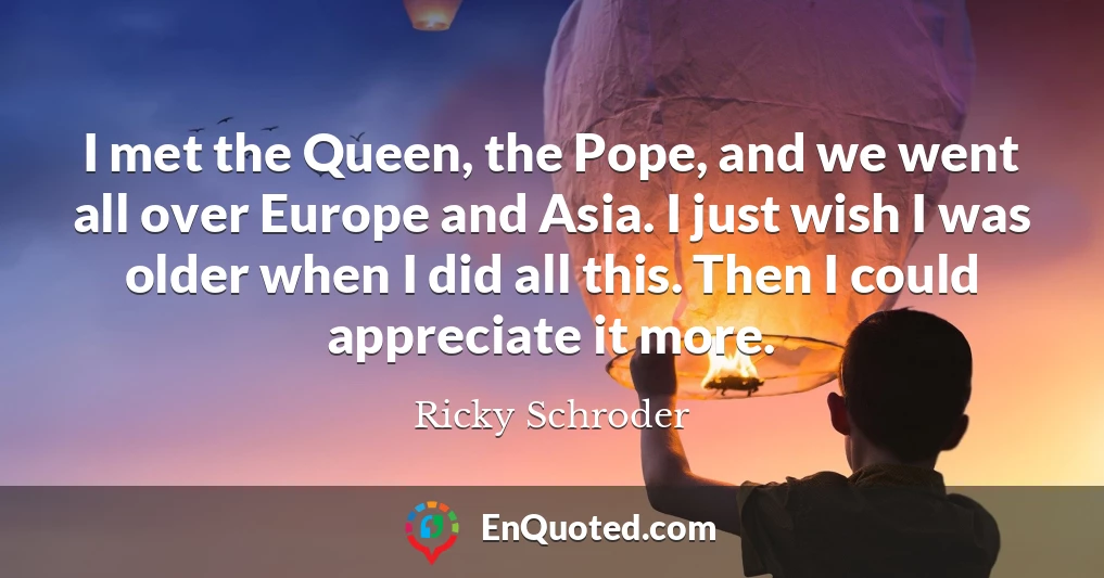 I met the Queen, the Pope, and we went all over Europe and Asia. I just wish I was older when I did all this. Then I could appreciate it more.
