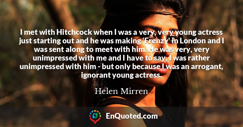 I met with Hitchcock when I was a very, very young actress just starting out and he was making 'Frenzy' in London and I was sent along to meet with him. He was very, very unimpressed with me and I have to say, I was rather unimpressed with him - but only because I was an arrogant, ignorant young actress.