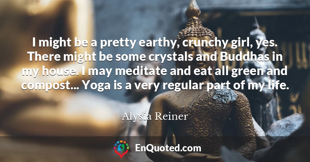 I might be a pretty earthy, crunchy girl, yes. There might be some crystals and Buddhas in my house. I may meditate and eat all green and compost... Yoga is a very regular part of my life.