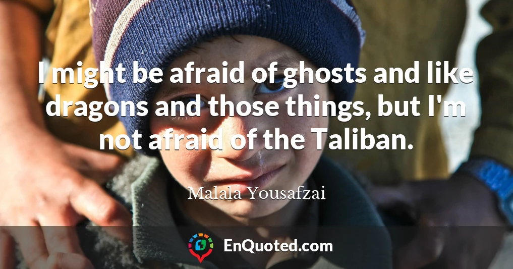 I might be afraid of ghosts and like dragons and those things, but I'm not afraid of the Taliban.