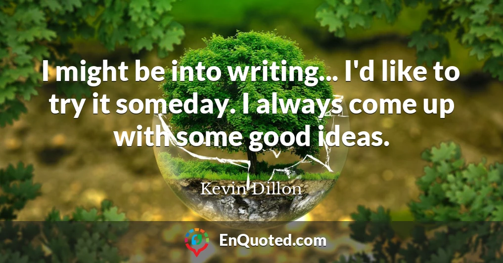I might be into writing... I'd like to try it someday. I always come up with some good ideas.