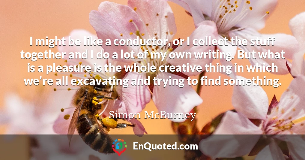 I might be like a conductor, or I collect the stuff together and I do a lot of my own writing. But what is a pleasure is the whole creative thing in which we're all excavating and trying to find something.