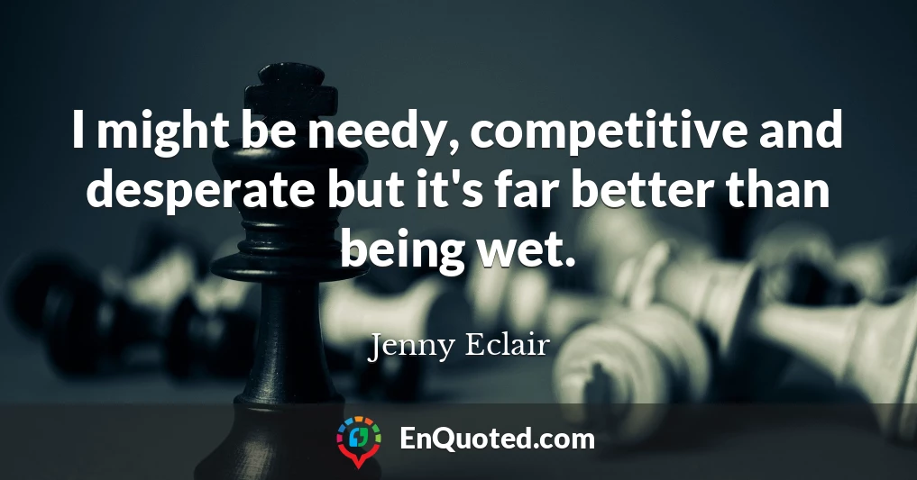 I might be needy, competitive and desperate but it's far better than being wet.