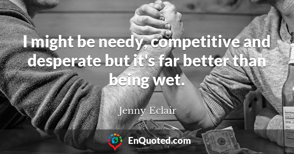 I might be needy, competitive and desperate but it's far better than being wet.