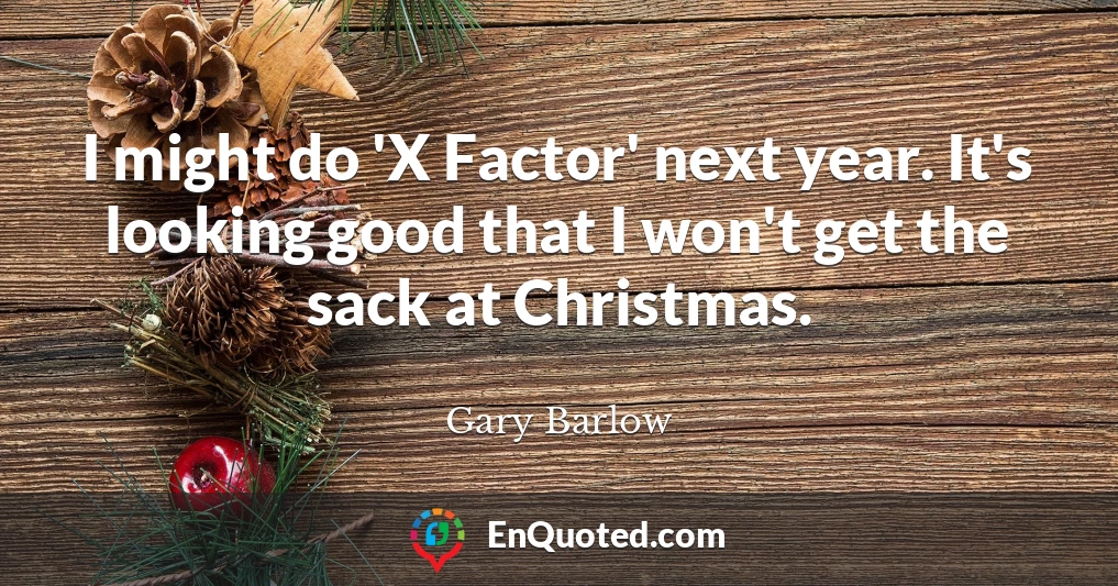 I might do 'X Factor' next year. It's looking good that I won't get the sack at Christmas.