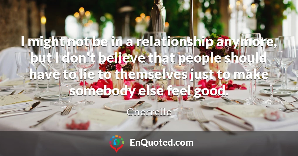 I might not be in a relationship anymore, but I don't believe that people should have to lie to themselves just to make somebody else feel good.