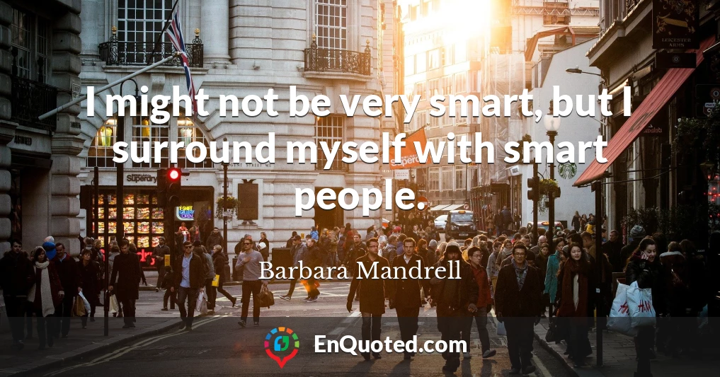 I might not be very smart, but I surround myself with smart people.
